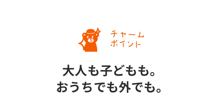 チャームポイント　大人も子どもも。おうちでも外でも。